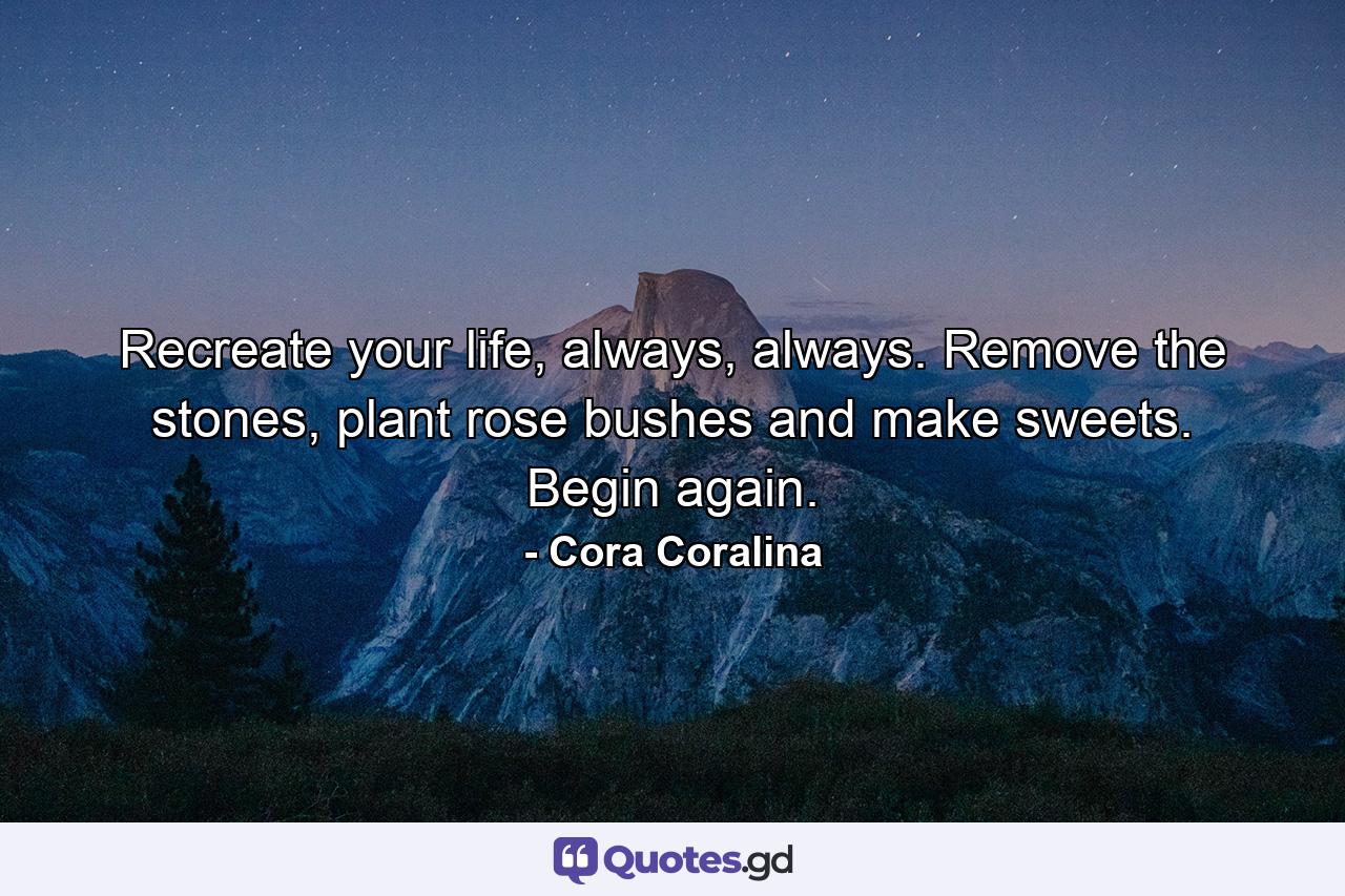 Recreate your life, always, always. Remove the stones, plant rose bushes and make sweets. Begin again. - Quote by Cora Coralina