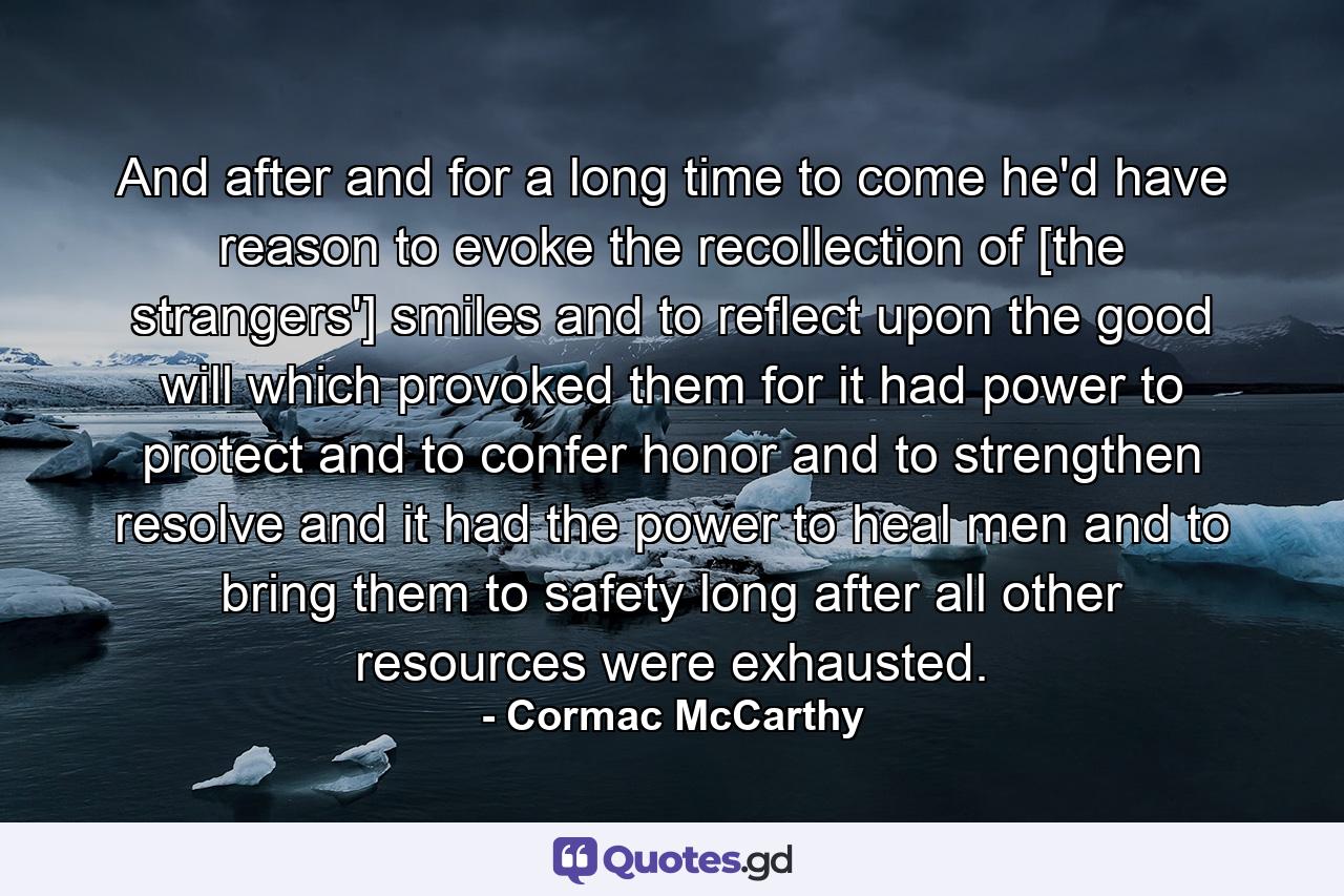 And after and for a long time to come he'd have reason to evoke the recollection of [the strangers'] smiles and to reflect upon the good will which provoked them for it had power to protect and to confer honor and to strengthen resolve and it had the power to heal men and to bring them to safety long after all other resources were exhausted. - Quote by Cormac McCarthy