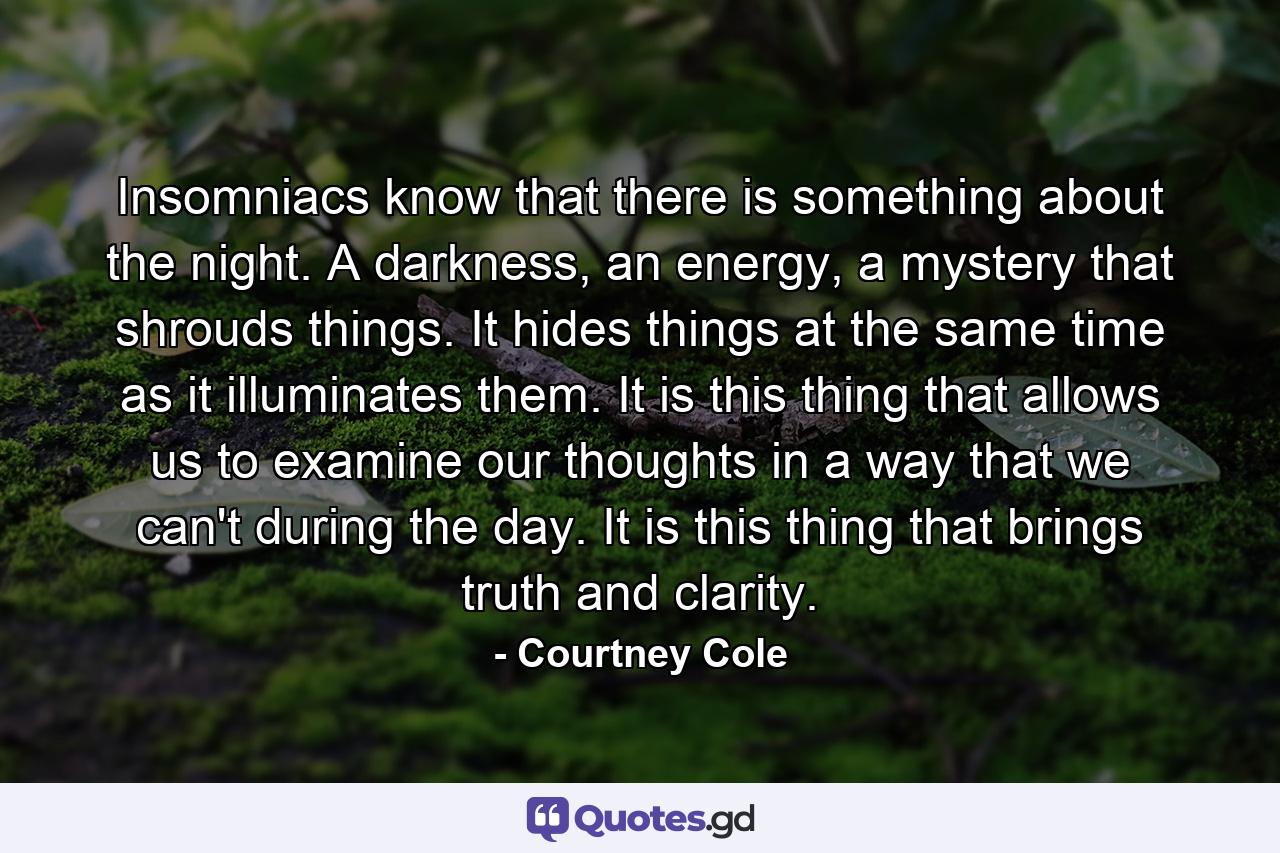 Insomniacs know that there is something about the night. A darkness, an energy, a mystery that shrouds things. It hides things at the same time as it illuminates them. It is this thing that allows us to examine our thoughts in a way that we can't during the day. It is this thing that brings truth and clarity. - Quote by Courtney Cole