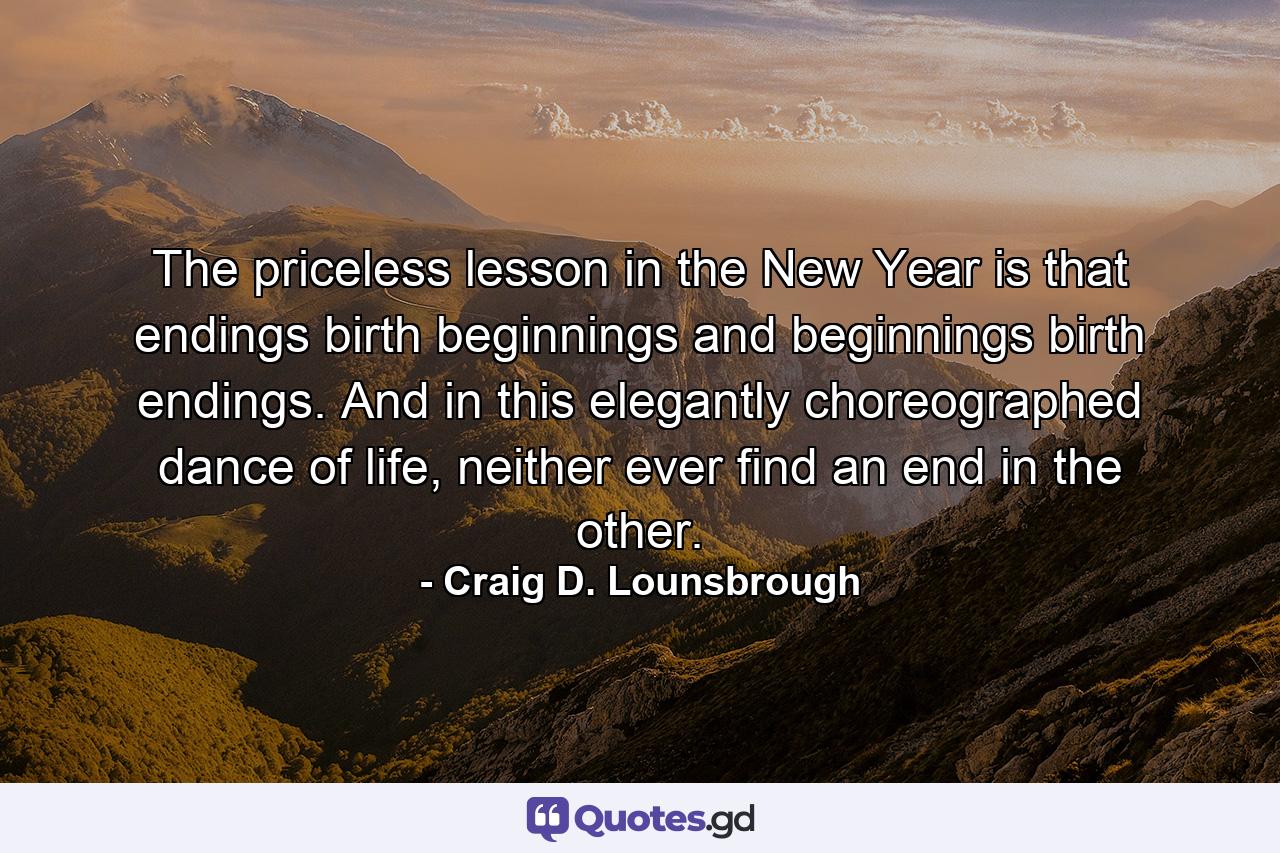 The priceless lesson in the New Year is that endings birth beginnings and beginnings birth endings. And in this elegantly choreographed dance of life, neither ever find an end in the other. - Quote by Craig D. Lounsbrough