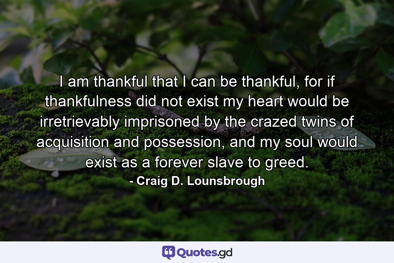 I am thankful that I can be thankful, for if thankfulness did not exist my heart would be irretrievably imprisoned by the crazed twins of acquisition and possession, and my soul would exist as a forever slave to greed. - Quote by Craig D. Lounsbrough