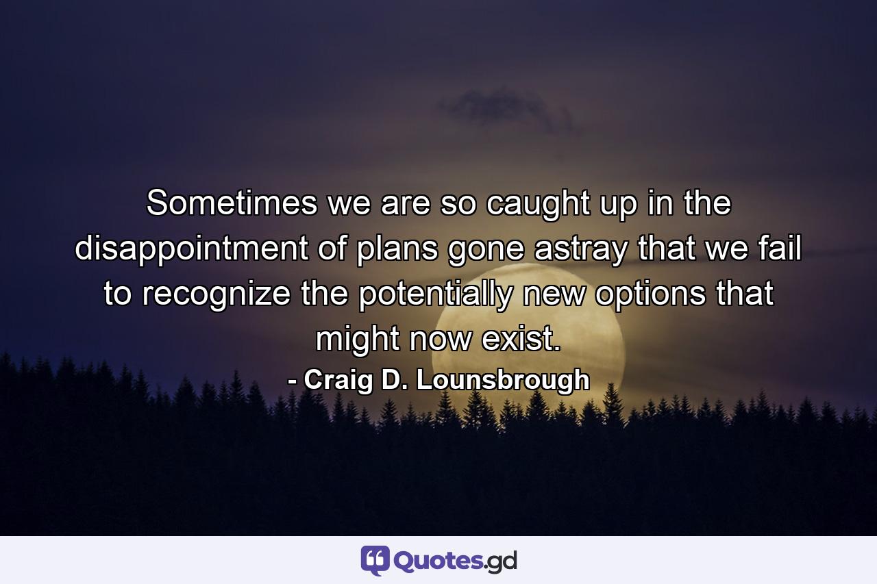 Sometimes we are so caught up in the disappointment of plans gone astray that we fail to recognize the potentially new options that might now exist. - Quote by Craig D. Lounsbrough