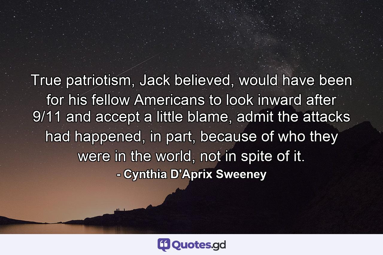 True patriotism, Jack believed, would have been for his fellow Americans to look inward after 9/11 and accept a little blame, admit the attacks had happened, in part, because of who they were in the world, not in spite of it. - Quote by Cynthia D'Aprix Sweeney