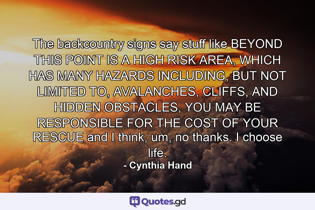 The backcountry signs say stuff like BEYOND THIS POINT IS A HIGH RISK AREA, WHICH HAS MANY HAZARDS INCLUDING, BUT NOT LIMITED TO, AVALANCHES, CLIFFS, AND HIDDEN OBSTACLES, YOU MAY BE RESPONSIBLE FOR THE COST OF YOUR RESCUE and I think, um, no thanks. I choose life. - Quote by Cynthia Hand