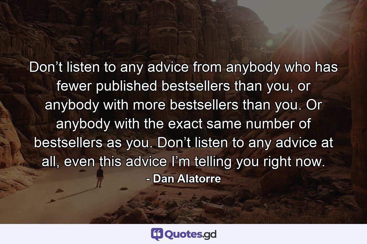 Don’t listen to any advice from anybody who has fewer published bestsellers than you, or anybody with more bestsellers than you. Or anybody with the exact same number of bestsellers as you. Don’t listen to any advice at all, even this advice I’m telling you right now. - Quote by Dan Alatorre