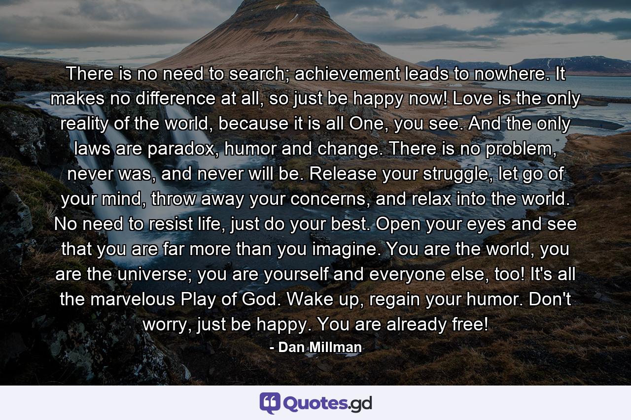 There is no need to search; achievement leads to nowhere. It makes no difference at all, so just be happy now! Love is the only reality of the world, because it is all One, you see. And the only laws are paradox, humor and change. There is no problem, never was, and never will be. Release your struggle, let go of your mind, throw away your concerns, and relax into the world. No need to resist life, just do your best. Open your eyes and see that you are far more than you imagine. You are the world, you are the universe; you are yourself and everyone else, too! It's all the marvelous Play of God. Wake up, regain your humor. Don't worry, just be happy. You are already free! - Quote by Dan Millman