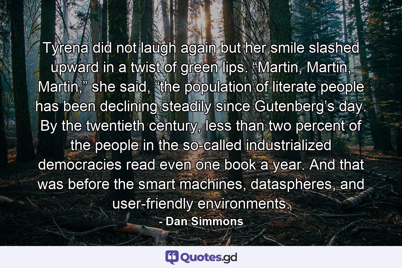 Tyrena did not laugh again but her smile slashed upward in a twist of green lips. “Martin, Martin, Martin,” she said, “the population of literate people has been declining steadily since Gutenberg’s day. By the twentieth century, less than two percent of the people in the so-called industrialized democracies read even one book a year. And that was before the smart machines, dataspheres, and user-friendly environments. - Quote by Dan Simmons