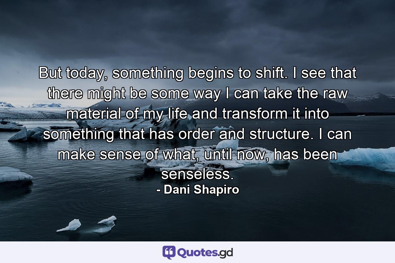 But today, something begins to shift. I see that there might be some way I can take the raw material of my life and transform it into something that has order and structure. I can make sense of what, until now, has been senseless. - Quote by Dani Shapiro