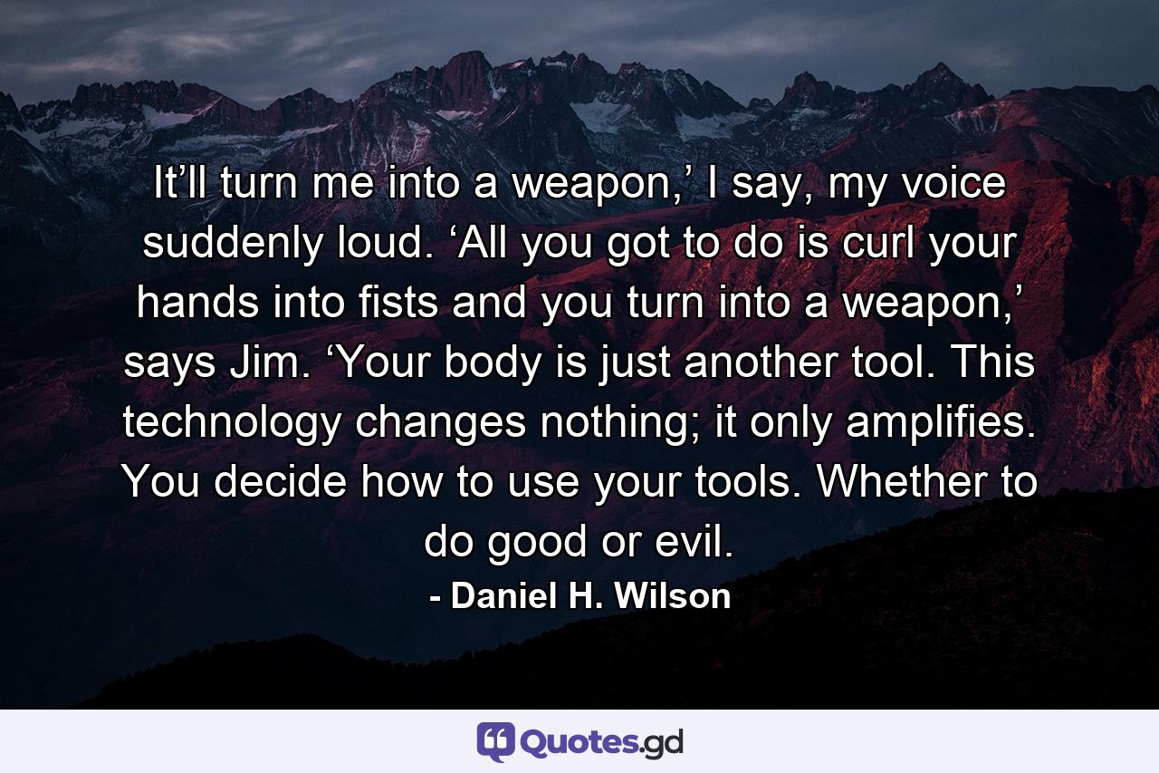 It’ll turn me into a weapon,’ I say, my voice suddenly loud. ‘All you got to do is curl your hands into fists and you turn into a weapon,’ says Jim. ‘Your body is just another tool. This technology changes nothing; it only amplifies. You decide how to use your tools. Whether to do good or evil. - Quote by Daniel H. Wilson