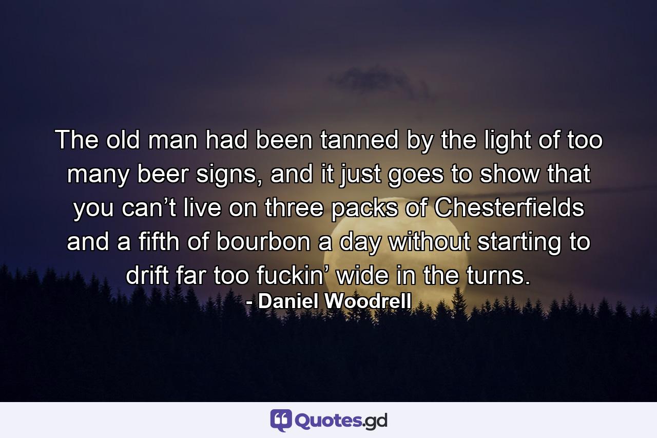 The old man had been tanned by the light of too many beer signs, and it just goes to show that you can’t live on three packs of Chesterfields and a fifth of bourbon a day without starting to drift far too fuckin’ wide in the turns. - Quote by Daniel Woodrell