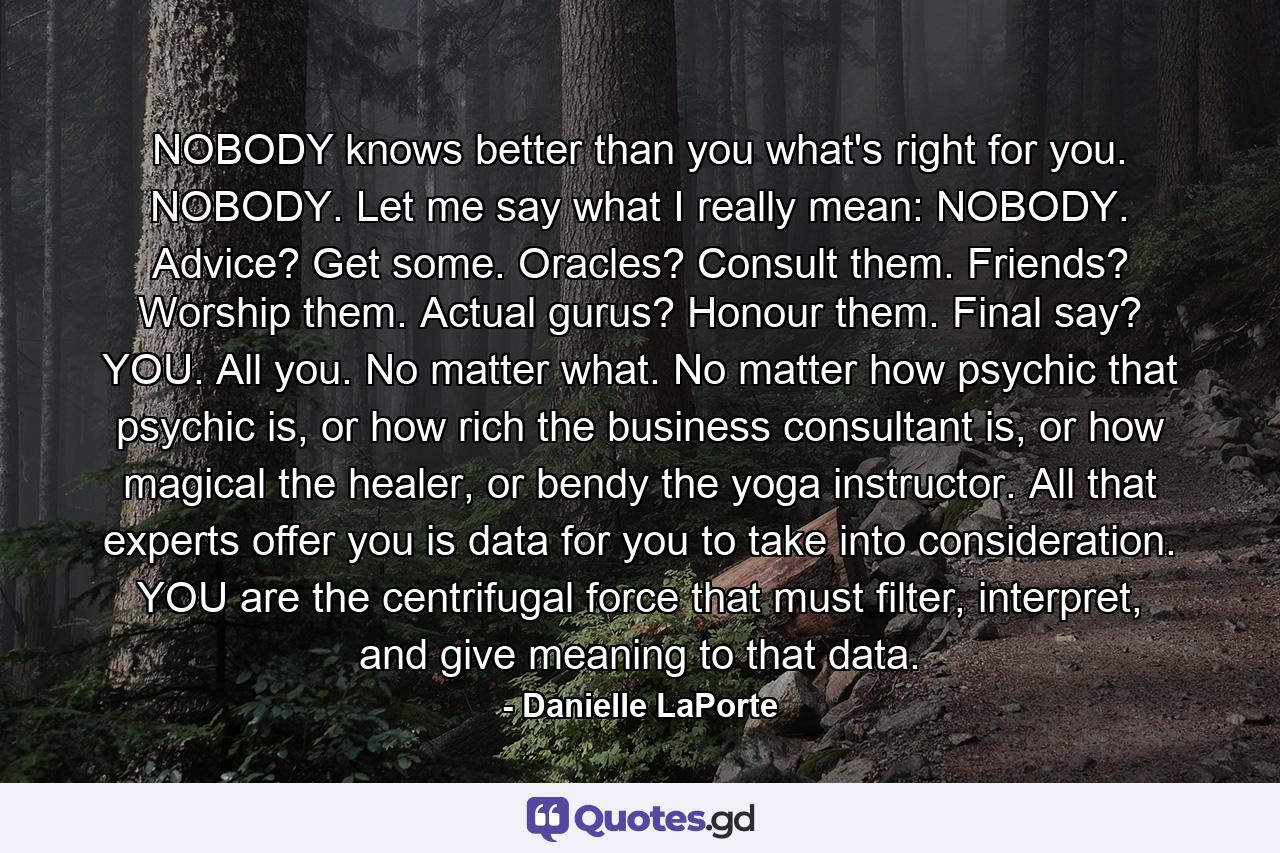 NOBODY knows better than you what's right for you. NOBODY. Let me say what I really mean: NOBODY. Advice? Get some. Oracles? Consult them. Friends? Worship them. Actual gurus? Honour them. Final say? YOU. All you. No matter what. No matter how psychic that psychic is, or how rich the business consultant is, or how magical the healer, or bendy the yoga instructor. All that experts offer you is data for you to take into consideration. YOU are the centrifugal force that must filter, interpret, and give meaning to that data. - Quote by Danielle LaPorte