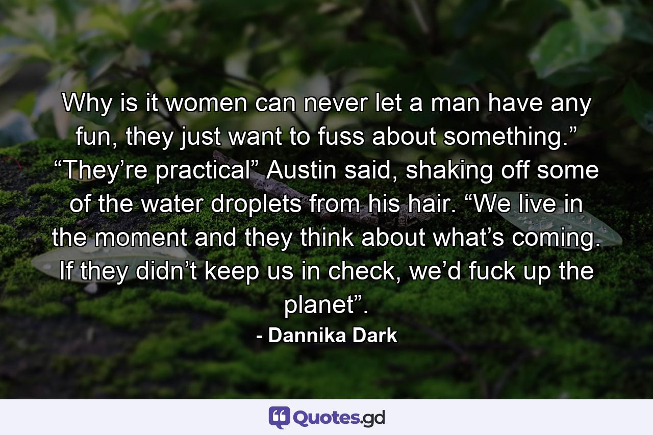 Why is it women can never let a man have any fun, they just want to fuss about something.” “They’re practical” Austin said, shaking off some of the water droplets from his hair. “We live in the moment and they think about what’s coming. If they didn’t keep us in check, we’d fuck up the planet”. - Quote by Dannika Dark