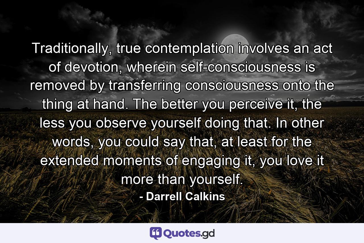 Traditionally, true contemplation involves an act of devotion, wherein self-consciousness is removed by transferring consciousness onto the thing at hand. The better you perceive it, the less you observe yourself doing that. In other words, you could say that, at least for the extended moments of engaging it, you love it more than yourself. - Quote by Darrell Calkins