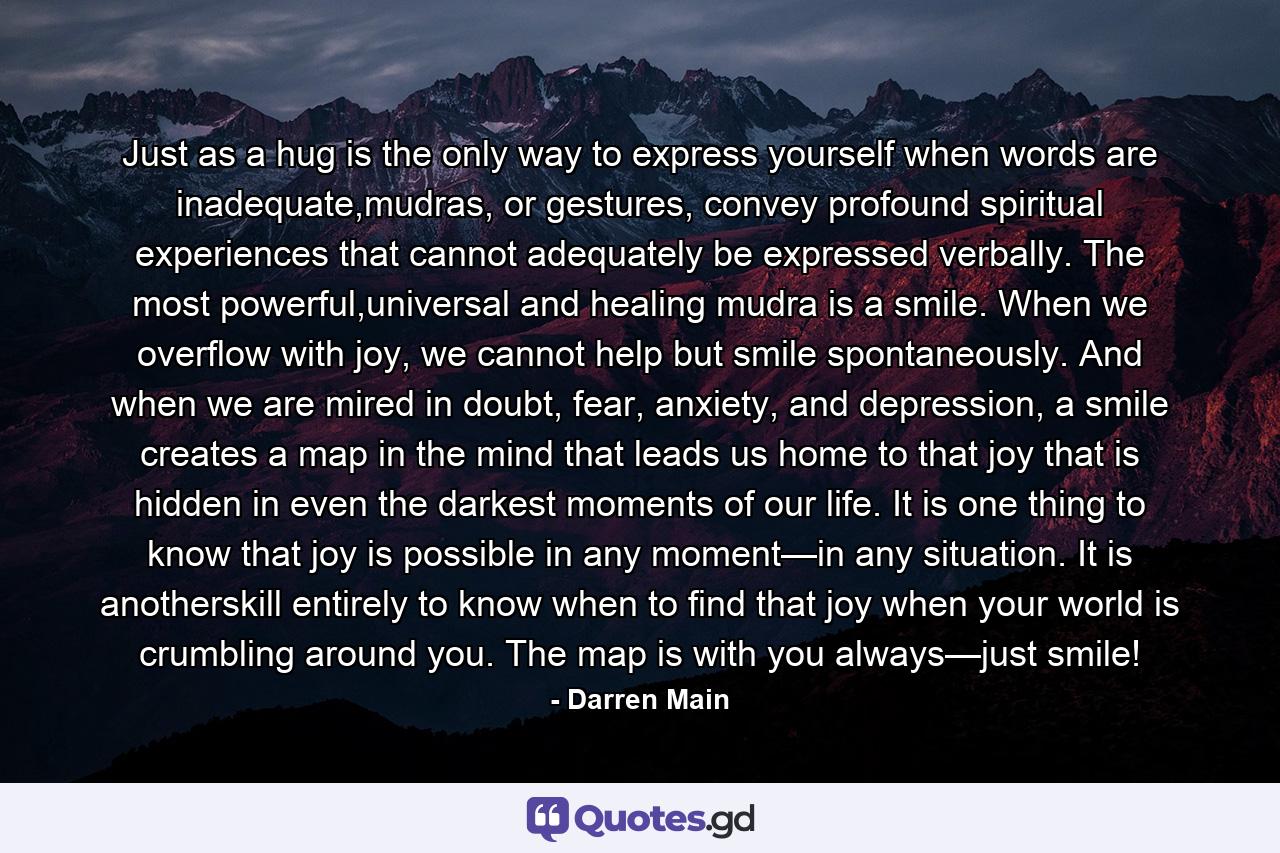 Just as a hug is the only way to express yourself when words are inadequate,mudras, or gestures, convey profound spiritual experiences that cannot adequately be expressed verbally. The most powerful,universal and healing mudra is a smile. When we overflow with joy, we cannot help but smile spontaneously. And when we are mired in doubt, fear, anxiety, and depression, a smile creates a map in the mind that leads us home to that joy that is hidden in even the darkest moments of our life. It is one thing to know that joy is possible in any moment—in any situation. It is anotherskill entirely to know when to find that joy when your world is crumbling around you. The map is with you always—just smile! - Quote by Darren Main