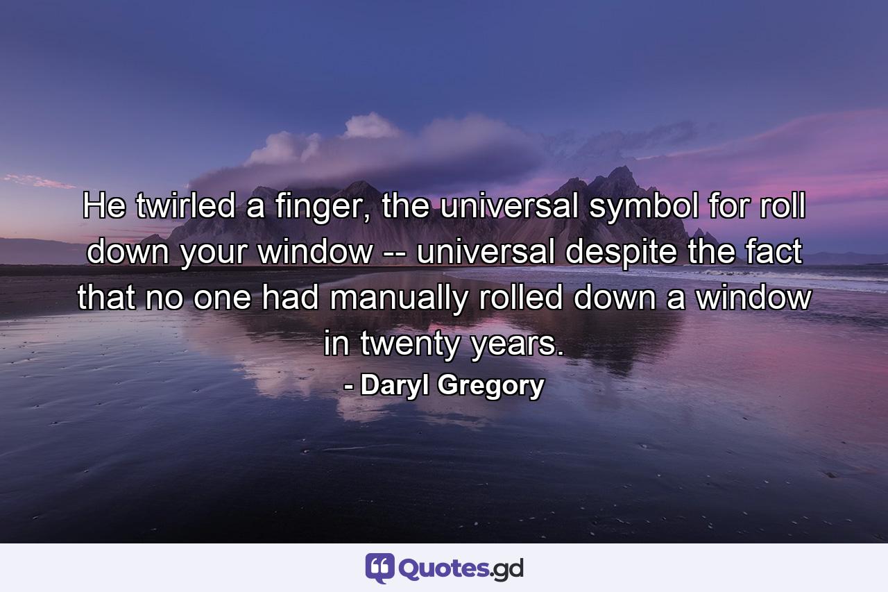 He twirled a finger, the universal symbol for roll down your window -- universal despite the fact that no one had manually rolled down a window in twenty years. - Quote by Daryl Gregory