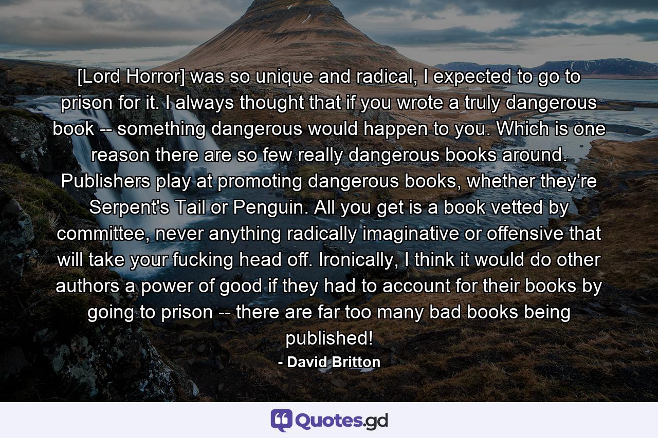 [Lord Horror] was so unique and radical, I expected to go to prison for it. I always thought that if you wrote a truly dangerous book -- something dangerous would happen to you. Which is one reason there are so few really dangerous books around. Publishers play at promoting dangerous books, whether they're Serpent's Tail or Penguin. All you get is a book vetted by committee, never anything radically imaginative or offensive that will take your fucking head off. Ironically, I think it would do other authors a power of good if they had to account for their books by going to prison -- there are far too many bad books being published! - Quote by David Britton