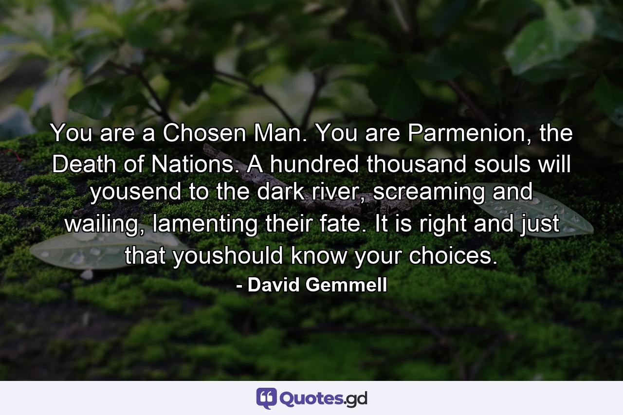 You are a Chosen Man. You are Parmenion, the Death of Nations. A hundred thousand souls will yousend to the dark river, screaming and wailing, lamenting their fate. It is right and just that youshould know your choices. - Quote by David Gemmell