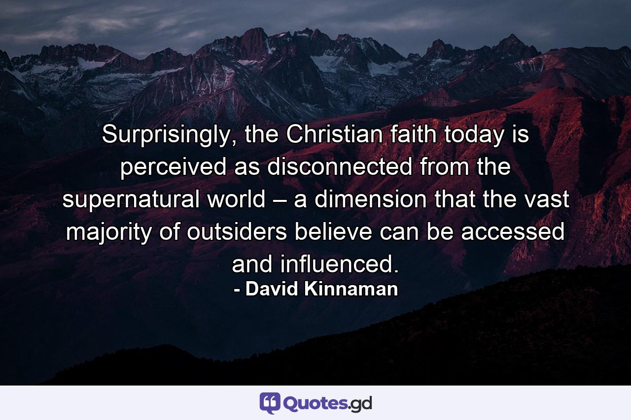 Surprisingly, the Christian faith today is perceived as disconnected from the supernatural world – a dimension that the vast majority of outsiders believe can be accessed and influenced. - Quote by David Kinnaman