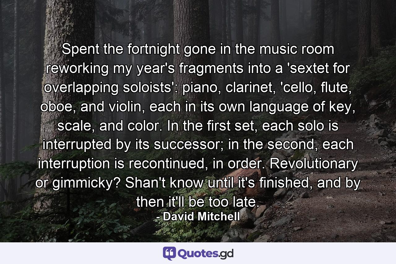 Spent the fortnight gone in the music room reworking my year's fragments into a 'sextet for overlapping soloists': piano, clarinet, 'cello, flute, oboe, and violin, each in its own language of key, scale, and color. In the first set, each solo is interrupted by its successor; in the second, each interruption is recontinued, in order. Revolutionary or gimmicky? Shan't know until it's finished, and by then it'll be too late. - Quote by David Mitchell