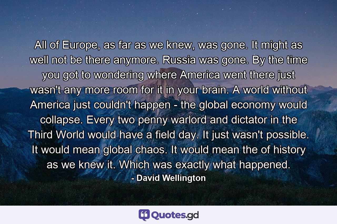 All of Europe, as far as we knew, was gone. It might as well not be there anymore. Russia was gone. By the time you got to wondering where America went there just wasn't any more room for it in your brain. A world without America just couldn't happen - the global economy would collapse. Every two penny warlord and dictator in the Third World would have a field day. It just wasn't possible. It would mean global chaos. It would mean the of history as we knew it. Which was exactly what happened. - Quote by David Wellington