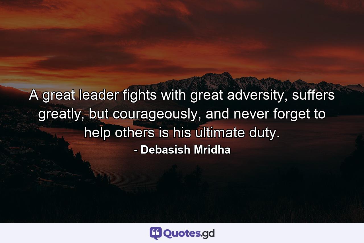 A great leader fights with great adversity, suffers greatly, but courageously, and never forget to help others is his ultimate duty. - Quote by Debasish Mridha