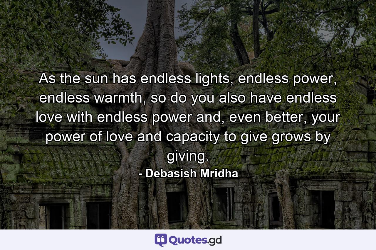 As the sun has endless lights, endless power, endless warmth, so do you also have endless love with endless power and, even better, your power of love and capacity to give grows by giving. - Quote by Debasish Mridha