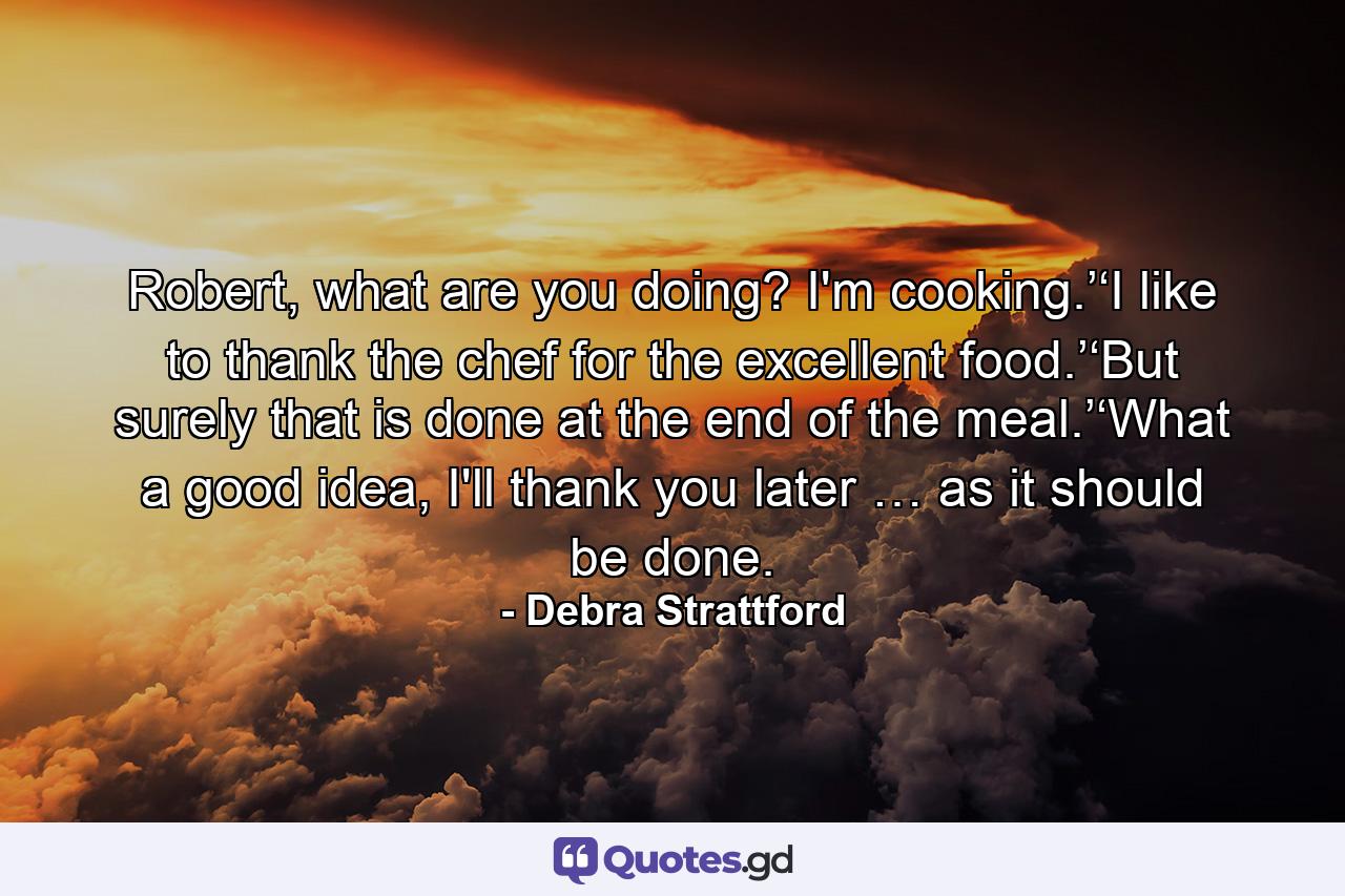 Robert, what are you doing? I'm cooking.’‘I like to thank the chef for the excellent food.’‘But surely that is done at the end of the meal.’‘What a good idea, I'll thank you later … as it should be done. - Quote by Debra Strattford