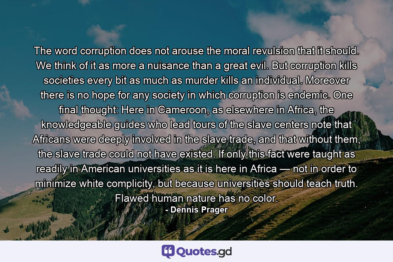 The word corruption does not arouse the moral revulsion that it should. We think of it as more a nuisance than a great evil. But corruption kills societies every bit as much as murder kills an individual. Moreover there is no hope for any society in which corruption is endemic. One final thought: Here in Cameroon, as elsewhere in Africa, the knowledgeable guides who lead tours of the slave centers note that Africans were deeply involved in the slave trade, and that without them, the slave trade could not have existed. If only this fact were taught as readily in American universities as it is here in Africa — not in order to minimize white complicity, but because universities should teach truth. Flawed human nature has no color. - Quote by Dennis Prager