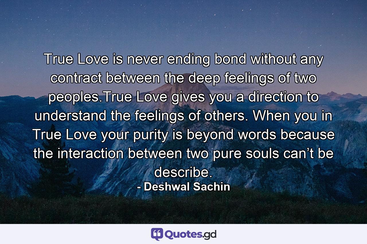 True Love is never ending bond without any contract between the deep feelings of two peoples.True Love gives you a direction to understand the feelings of others. When you in True Love your purity is beyond words because the interaction between two pure souls can’t be describe. - Quote by Deshwal Sachin