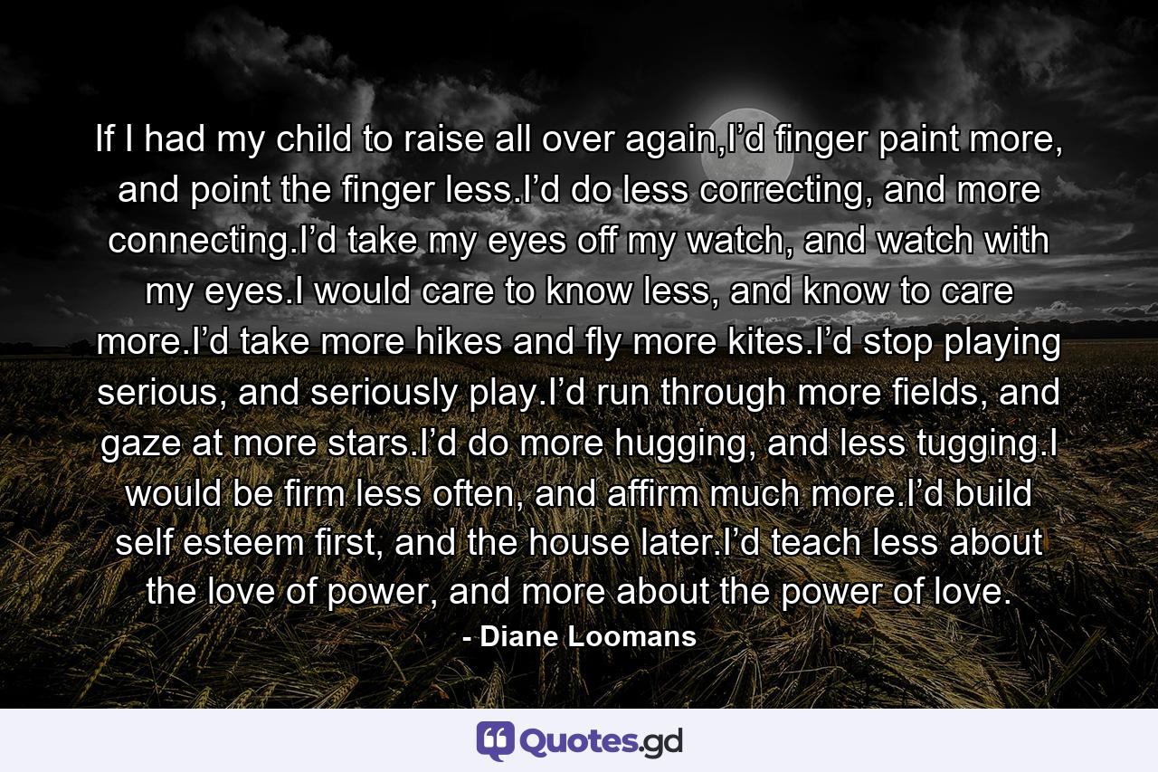 If I had my child to raise all over again,I’d finger paint more, and point the finger less.I’d do less correcting, and more connecting.I’d take my eyes off my watch, and watch with my eyes.I would care to know less, and know to care more.I’d take more hikes and fly more kites.I’d stop playing serious, and seriously play.I’d run through more fields, and gaze at more stars.I’d do more hugging, and less tugging.I would be firm less often, and affirm much more.I’d build self esteem first, and the house later.I’d teach less about the love of power, and more about the power of love. - Quote by Diane Loomans