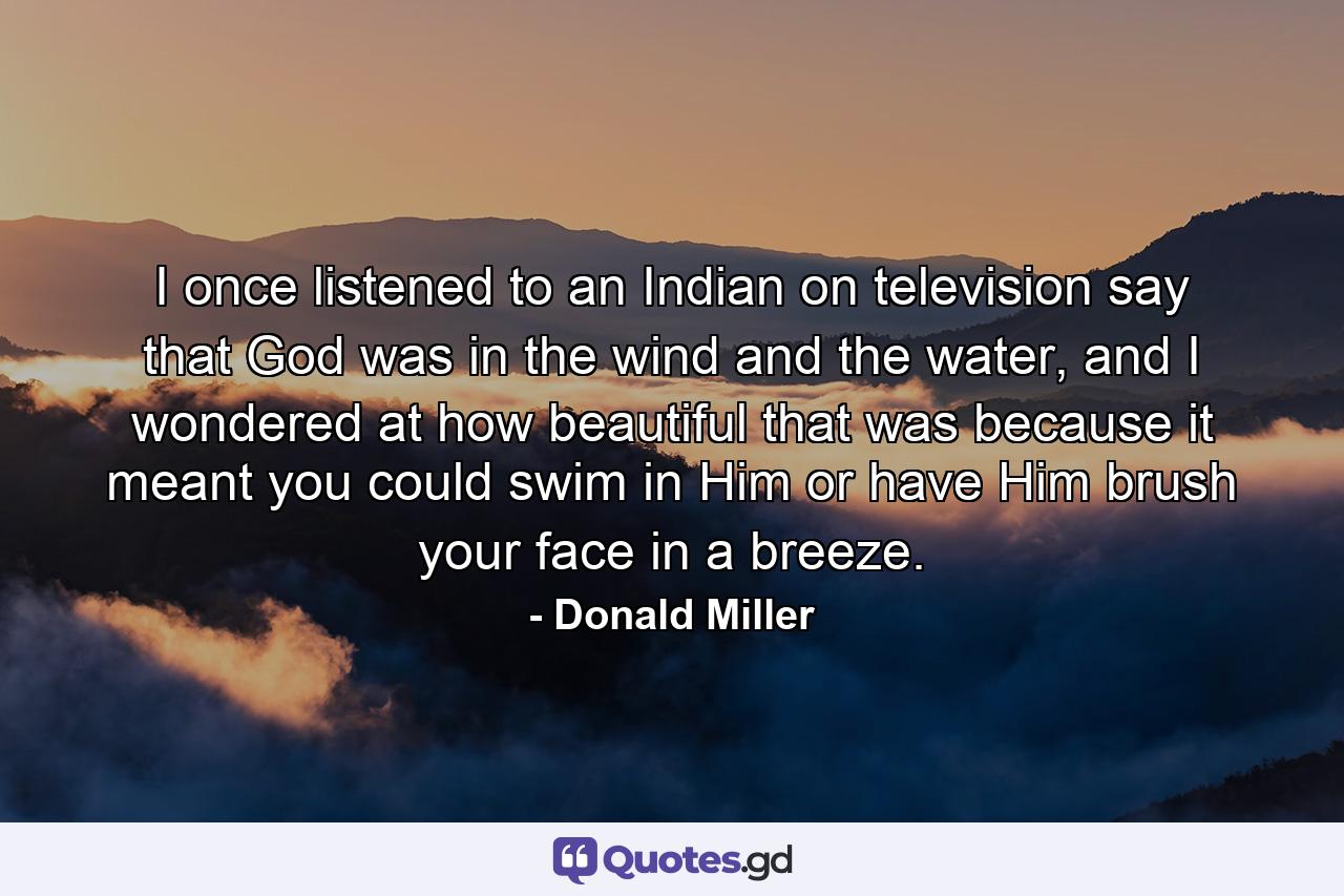 I once listened to an Indian on television say that God was in the wind and the water, and I wondered at how beautiful that was because it meant you could swim in Him or have Him brush your face in a breeze. - Quote by Donald Miller