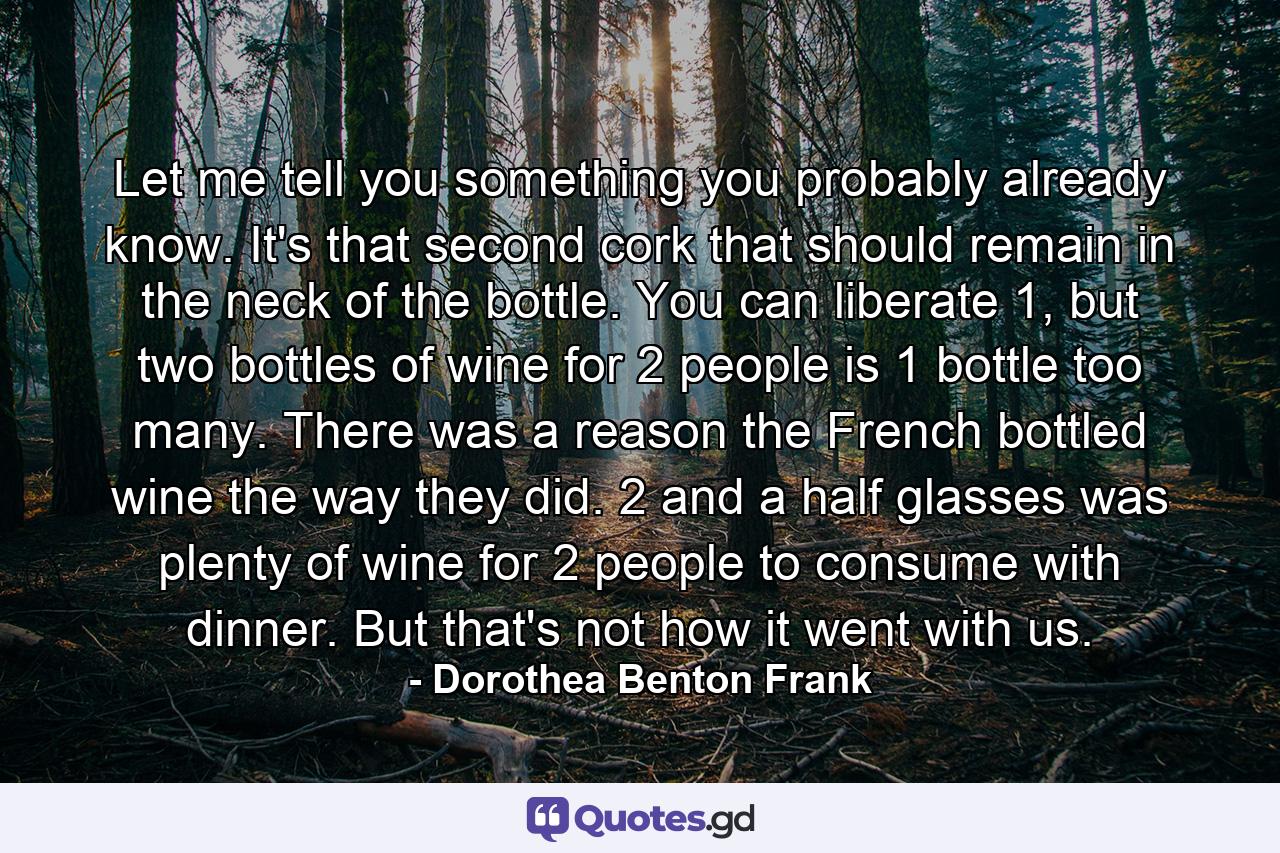 Let me tell you something you probably already know. It's that second cork that should remain in the neck of the bottle. You can liberate 1, but two bottles of wine for 2 people is 1 bottle too many. There was a reason the French bottled wine the way they did. 2 and a half glasses was plenty of wine for 2 people to consume with dinner. But that's not how it went with us. - Quote by Dorothea Benton Frank