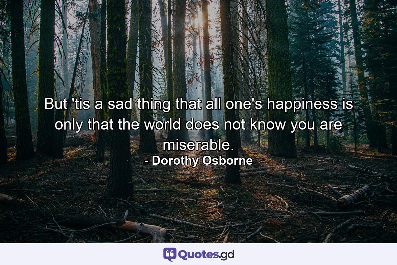 But 'tis a sad thing that all one's happiness is only that the world does not know you are miserable. - Quote by Dorothy Osborne