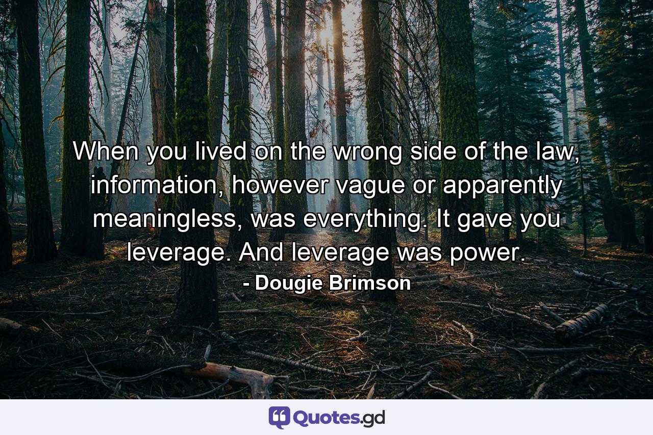 When you lived on the wrong side of the law, information, however vague or apparently meaningless, was everything. It gave you leverage. And leverage was power. - Quote by Dougie Brimson