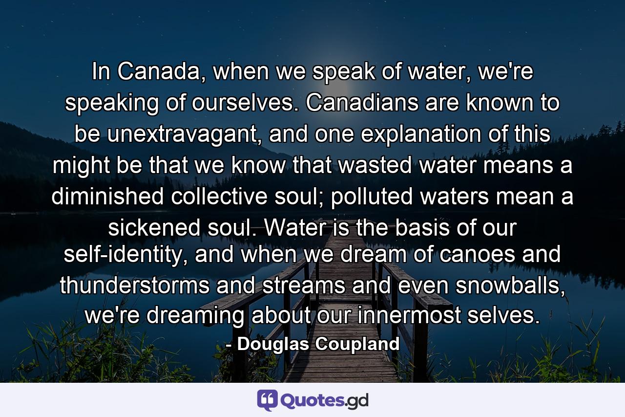 In Canada, when we speak of water, we're speaking of ourselves. Canadians are known to be unextravagant, and one explanation of this might be that we know that wasted water means a diminished collective soul; polluted waters mean a sickened soul. Water is the basis of our self-identity, and when we dream of canoes and thunderstorms and streams and even snowballs, we're dreaming about our innermost selves. - Quote by Douglas Coupland