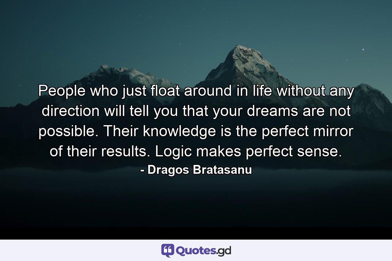 People who just float around in life without any direction will tell you that your dreams are not possible. Their knowledge is the perfect mirror of their results. Logic makes perfect sense. - Quote by Dragos Bratasanu