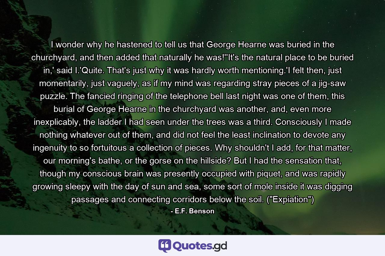 I wonder why he hastened to tell us that George Hearne was buried in the churchyard, and then added that naturally he was!''It's the natural place to be buried in,' said I.'Quite. That's just why it was hardly worth mentioning.'I felt then, just momentarily, just vaguely, as if my mind was regarding stray pieces of a jig-saw puzzle. The fancied ringing of the telephone bell last night was one of them, this burial of George Hearne in the churchyard was another, and, even more inexplicably, the ladder I had seen under the trees was a third. Consciously I made nothing whatever out of them, and did not feel the least inclination to devote any ingenuity to so fortuitous a collection of pieces. Why shouldn't I add, for that matter, our morning's bathe, or the gorse on the hillside? But I had the sensation that, though my conscious brain was presently occupied with piquet, and was rapidly growing sleepy with the day of sun and sea, some sort of mole inside it was digging passages and connecting corridors below the soil. (