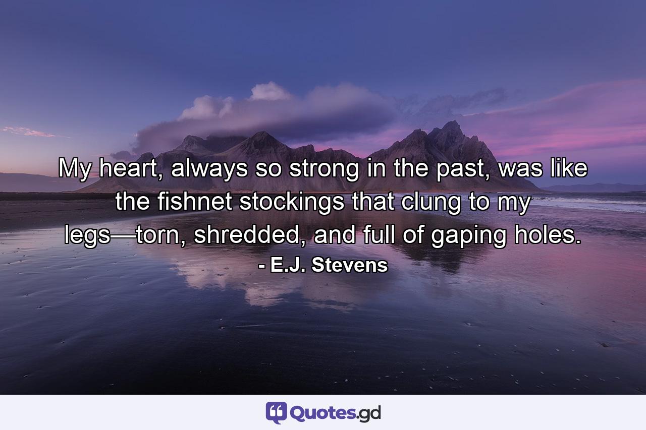 My heart, always so strong in the past, was like the fishnet stockings that clung to my legs—torn, shredded, and full of gaping holes. - Quote by E.J. Stevens