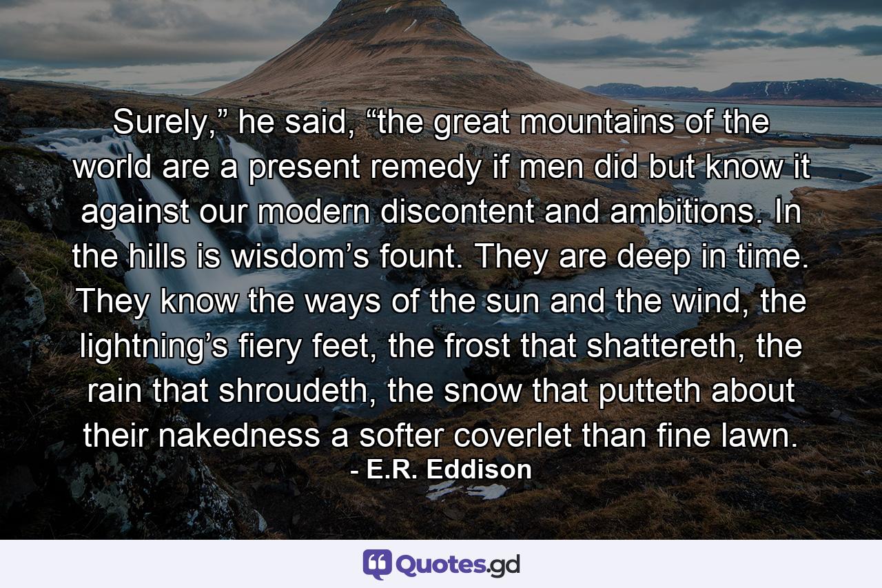 Surely,” he said, “the great mountains of the world are a present remedy if men did but know it against our modern discontent and ambitions. In the hills is wisdom’s fount. They are deep in time. They know the ways of the sun and the wind, the lightning’s fiery feet, the frost that shattereth, the rain that shroudeth, the snow that putteth about their nakedness a softer coverlet than fine lawn. - Quote by E.R. Eddison