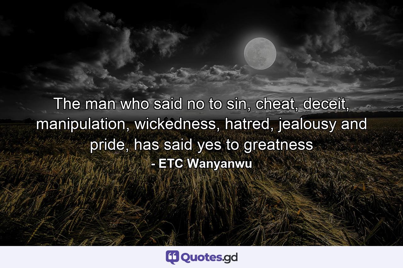 The man who said no to sin, cheat, deceit, manipulation, wickedness, hatred, jealousy and pride, has said yes to greatness - Quote by ETC Wanyanwu