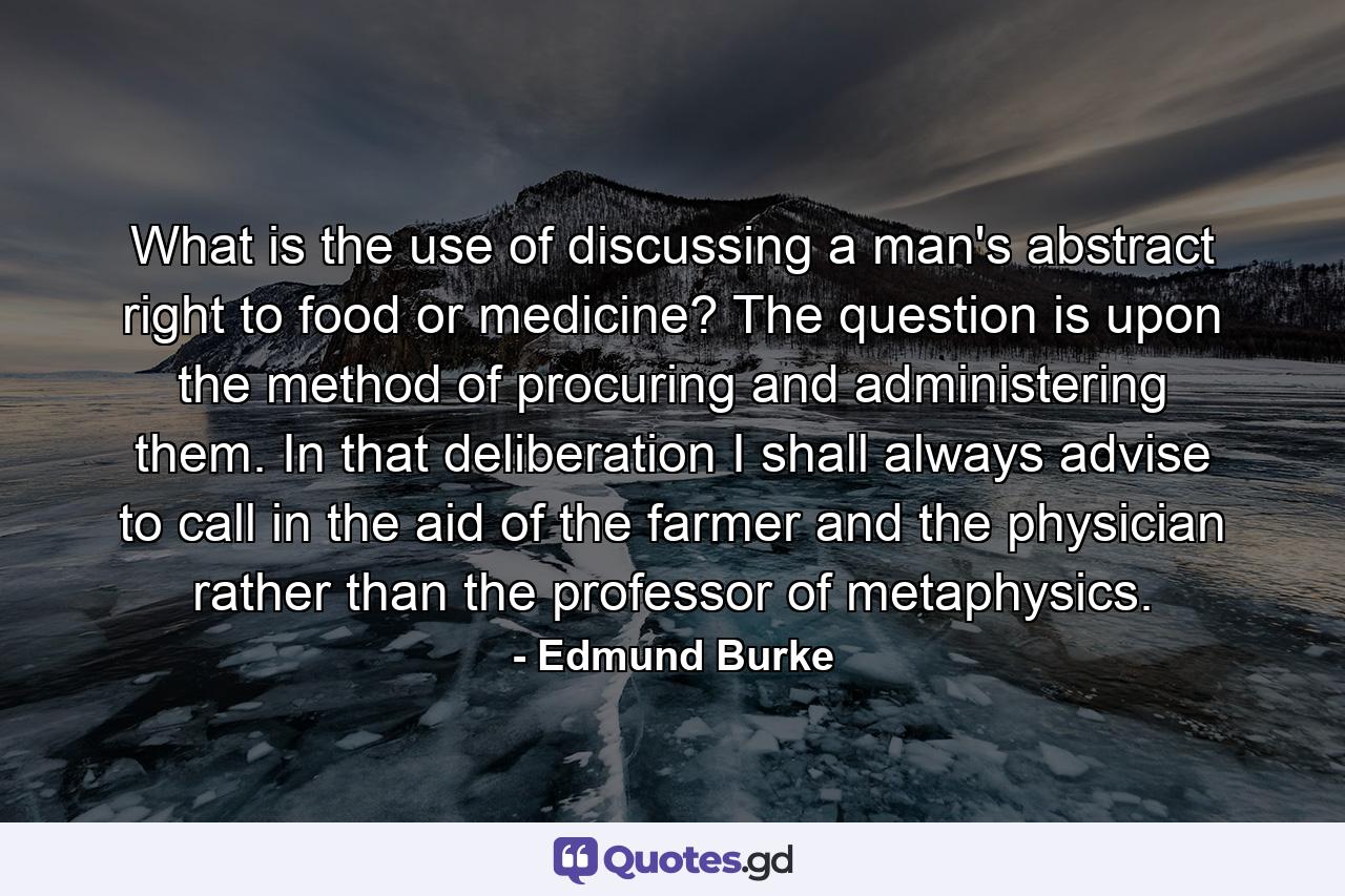 What is the use of discussing a man's abstract right to food or medicine? The question is upon the method of procuring and administering them. In that deliberation I shall always advise to call in the aid of the farmer and the physician rather than the professor of metaphysics. - Quote by Edmund Burke