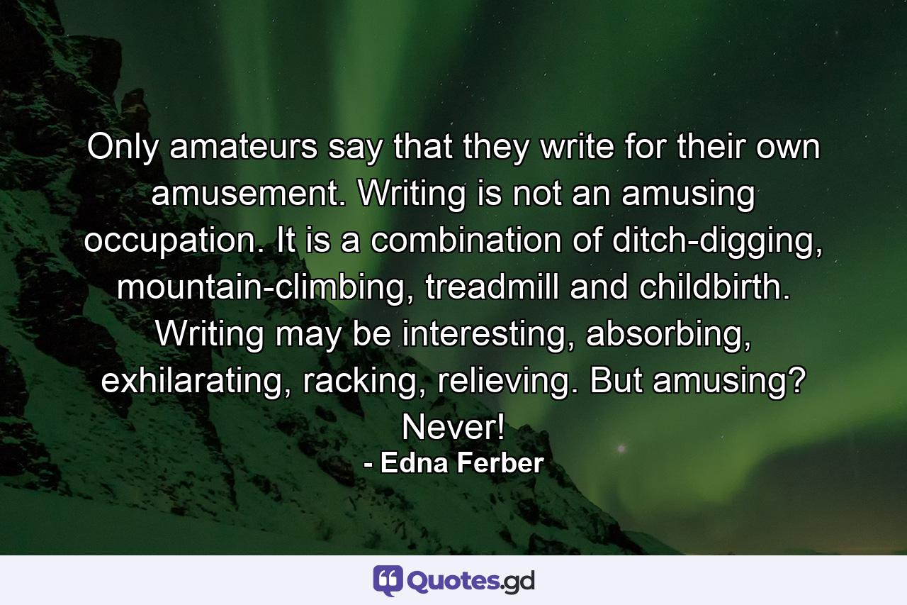 Only amateurs say that they write for their own amusement. Writing is not an amusing occupation. It is a combination of ditch-digging, mountain-climbing, treadmill and childbirth. Writing may be interesting, absorbing, exhilarating, racking, relieving. But amusing? Never! - Quote by Edna Ferber