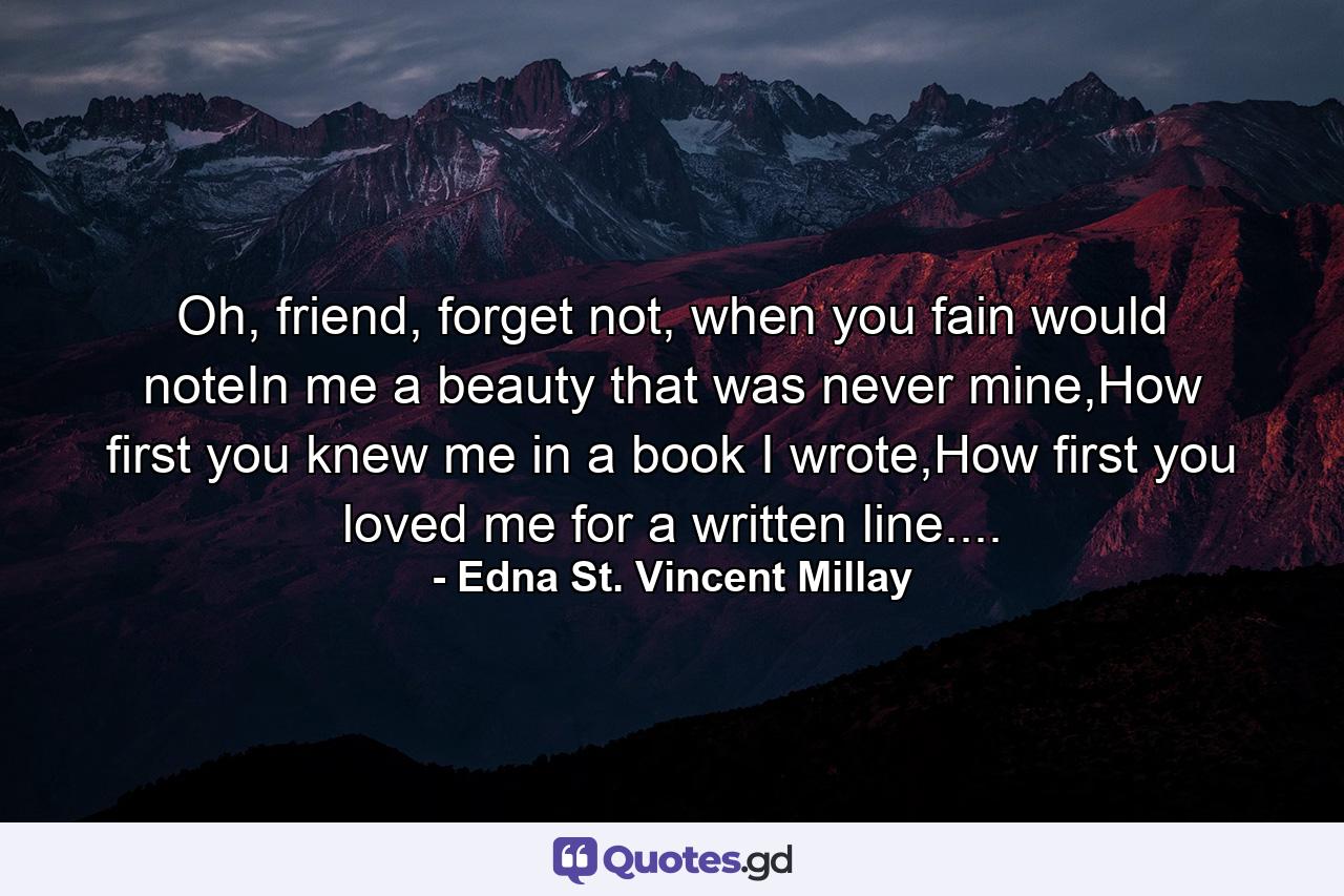 Oh, friend, forget not, when you fain would noteIn me a beauty that was never mine,How first you knew me in a book I wrote,How first you loved me for a written line.... - Quote by Edna St. Vincent Millay