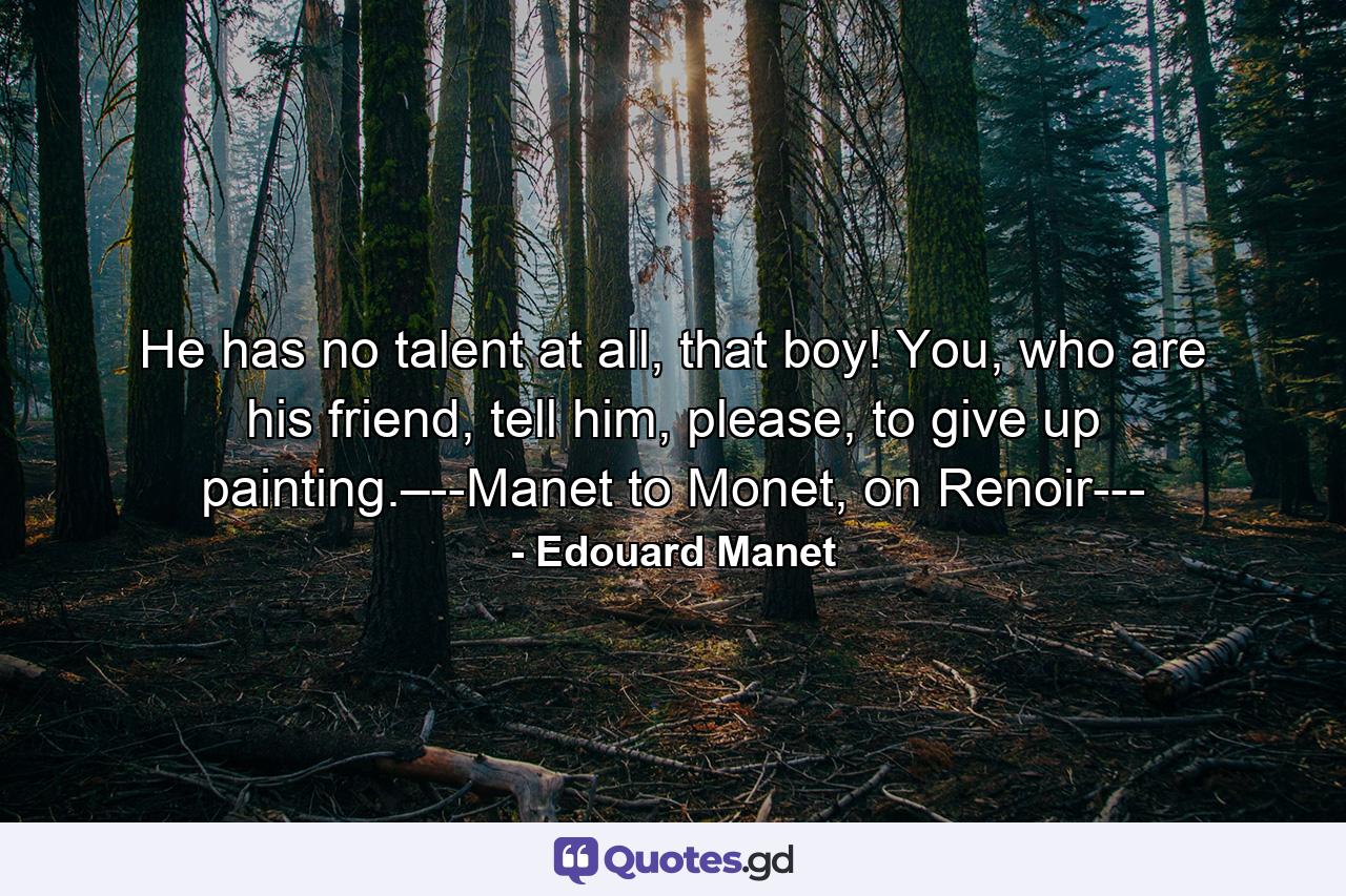 He has no talent at all, that boy! You, who are his friend, tell him, please, to give up painting.–--Manet to Monet, on Renoir--- - Quote by Edouard Manet