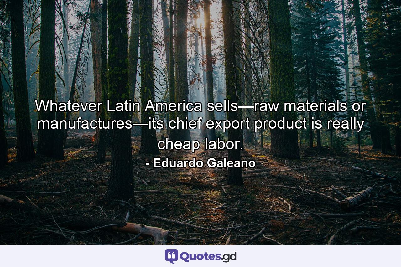 Whatever Latin America sells—raw materials or manufactures—its chief export product is really cheap labor. - Quote by Eduardo Galeano