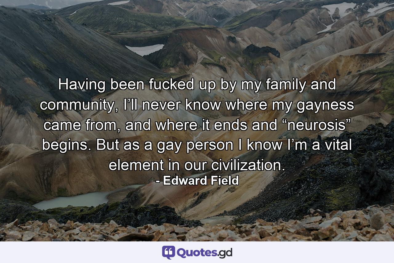 Having been fucked up by my family and community, I’ll never know where my gayness came from, and where it ends and “neurosis” begins. But as a gay person I know I’m a vital element in our civilization. - Quote by Edward Field