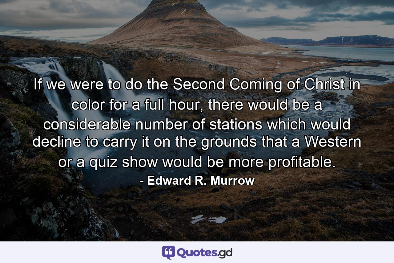 If we were to do the Second Coming of Christ in color for a full hour, there would be a considerable number of stations which would decline to carry it on the grounds that a Western or a quiz show would be more profitable. - Quote by Edward R. Murrow