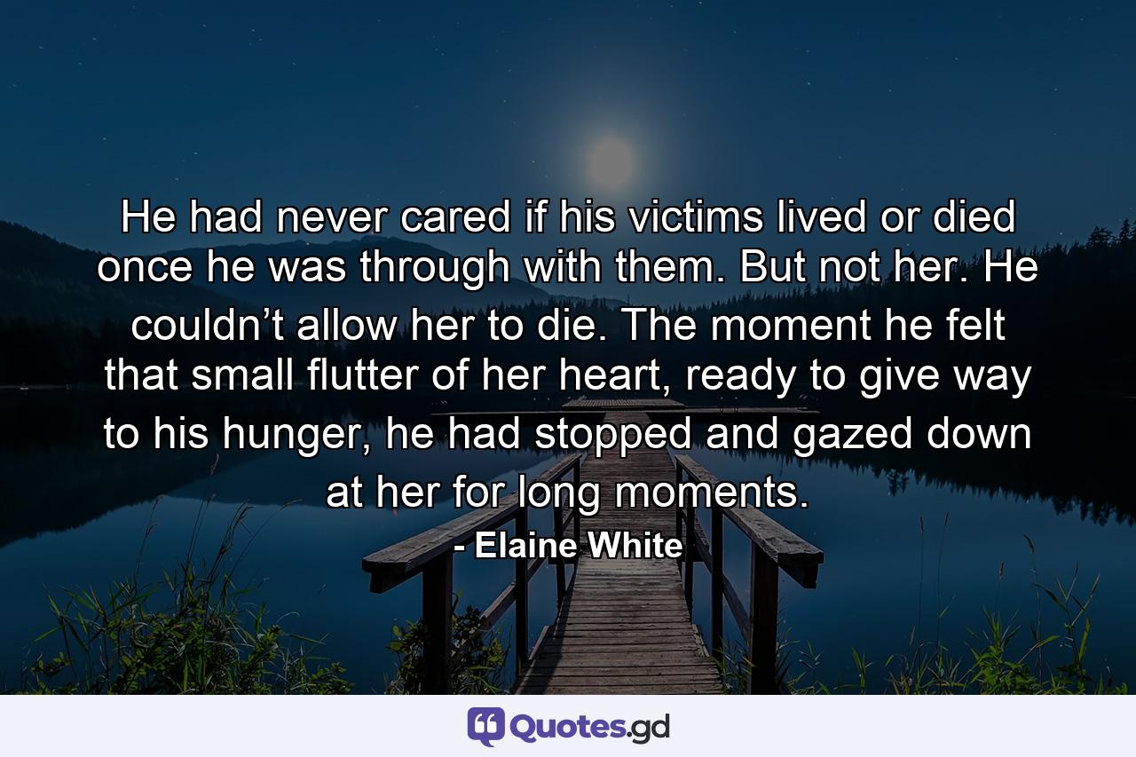 He had never cared if his victims lived or died once he was through with them. But not her. He couldn’t allow her to die. The moment he felt that small flutter of her heart, ready to give way to his hunger, he had stopped and gazed down at her for long moments. - Quote by Elaine White