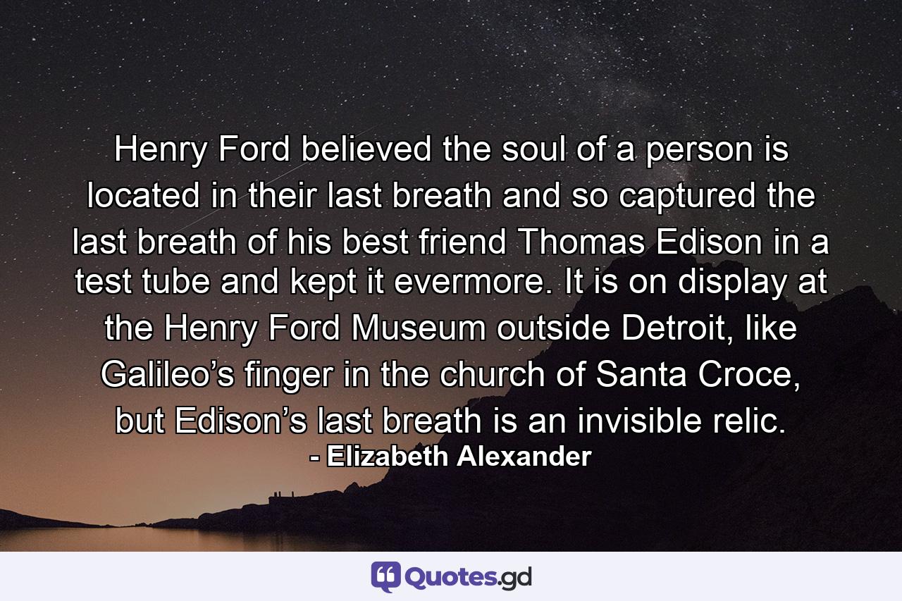 Henry Ford believed the soul of a person is located in their last breath and so captured the last breath of his best friend Thomas Edison in a test tube and kept it evermore. It is on display at the Henry Ford Museum outside Detroit, like Galileo’s finger in the church of Santa Croce, but Edison’s last breath is an invisible relic. - Quote by Elizabeth Alexander