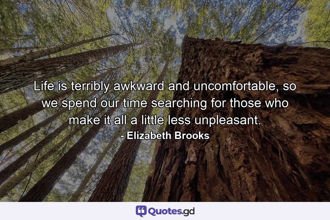 Life is terribly awkward and uncomfortable, so we spend our time searching for those who make it all a little less unpleasant. - Quote by Elizabeth Brooks